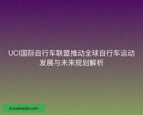 UCI国际自行车联盟推动全球自行车运动发展与未来规划解析