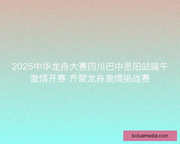 2025中华龙舟大赛四川巴中恩阳站端午激情开赛 齐聚龙舟激情挑战赛
