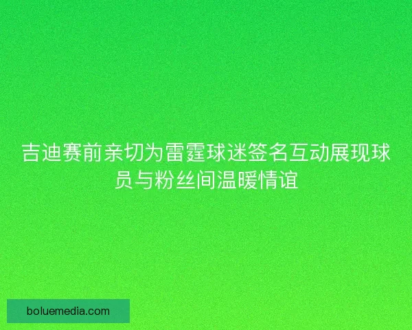 吉迪赛前亲切为雷霆球迷签名互动展现球员与粉丝间温暖情谊