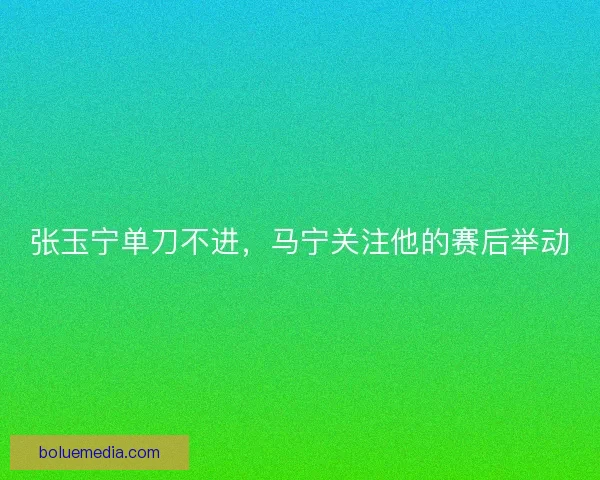 张玉宁单刀不进，马宁关注他的赛后举动