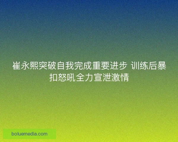 崔永熙突破自我完成重要进步 训练后暴扣怒吼全力宣泄激情