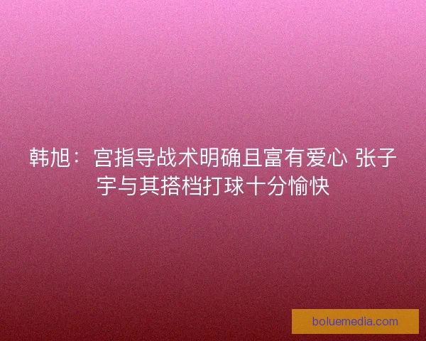 韩旭：宫指导战术明确且富有爱心 张子宇与其搭档打球十分愉快