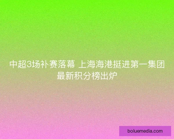 中超3场补赛落幕 上海海港挺进第一集团最新积分榜出炉