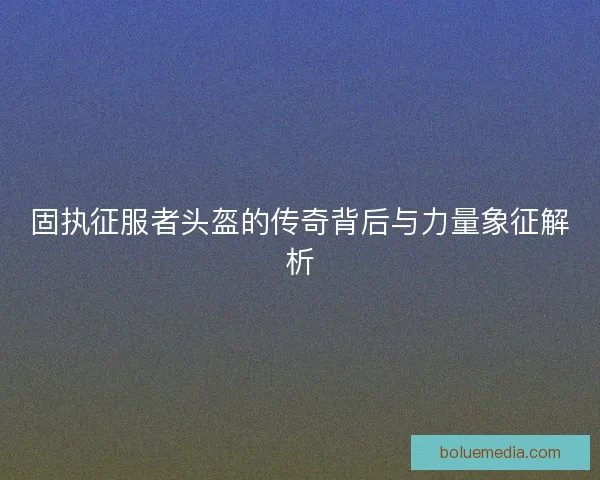固执征服者头盔的传奇背后与力量象征解析