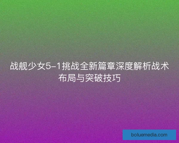 战舰少女5-1挑战全新篇章深度解析战术布局与突破技巧