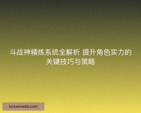 斗战神精炼系统全解析 提升角色实力的关键技巧与策略