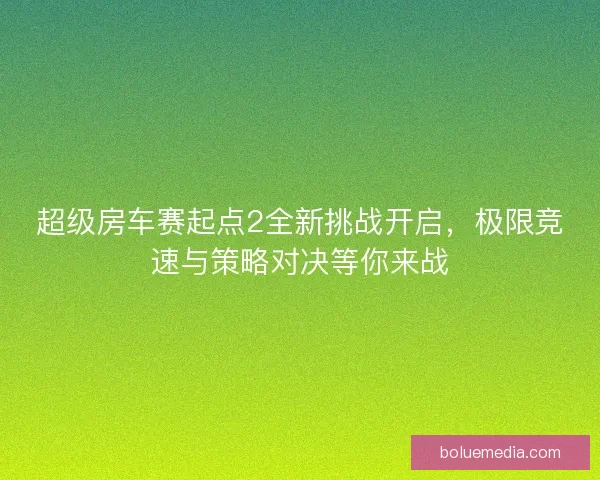 超级房车赛起点2全新挑战开启，极限竞速与策略对决等你来战