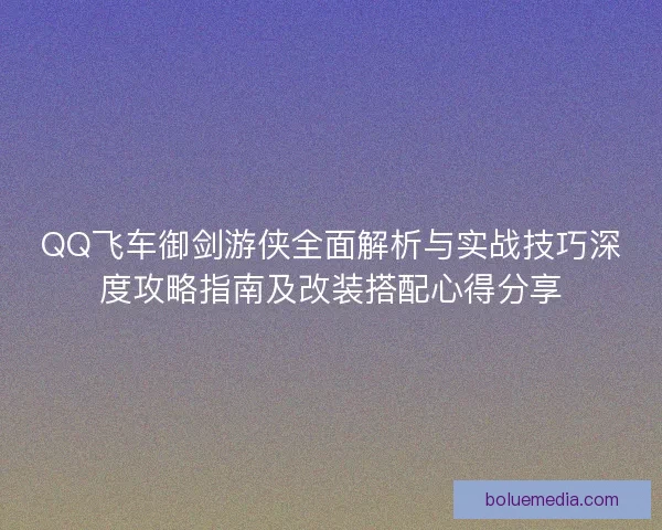 QQ飞车御剑游侠全面解析与实战技巧深度攻略指南及改装搭配心得分享