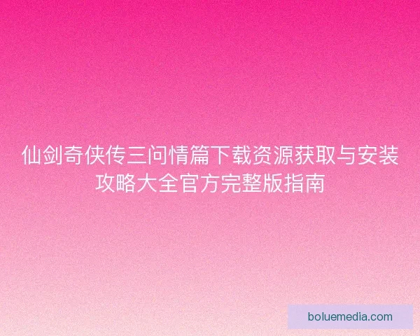 仙剑奇侠传三问情篇下载资源获取与安装攻略大全官方完整版指南