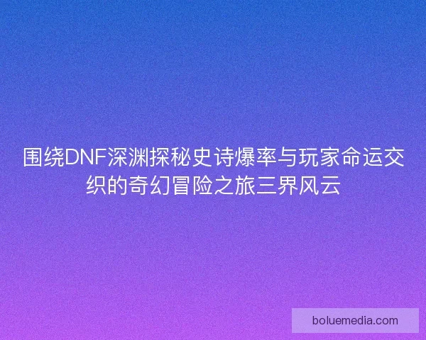 围绕DNF深渊探秘史诗爆率与玩家命运交织的奇幻冒险之旅三界风云