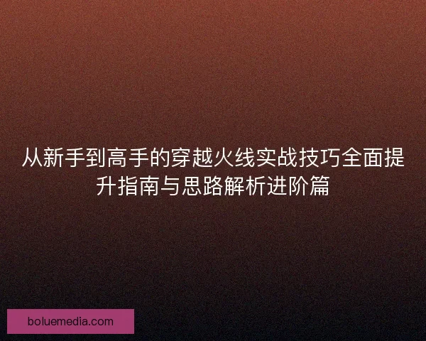 从新手到高手的穿越火线实战技巧全面提升指南与思路解析进阶篇