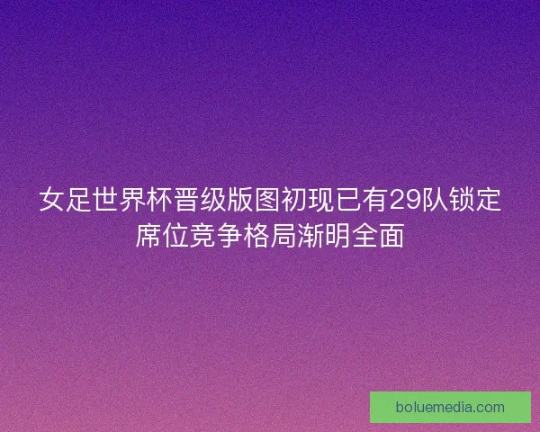 女足世界杯晋级版图初现已有29队锁定席位竞争格局渐明全面