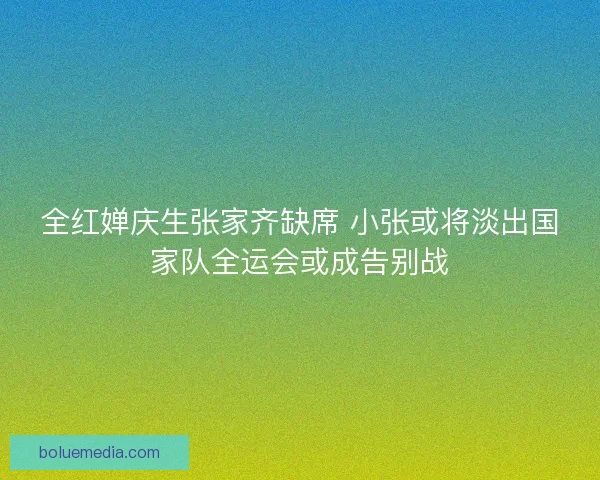 全红婵庆生张家齐缺席 小张或将淡出国家队全运会或成告别战