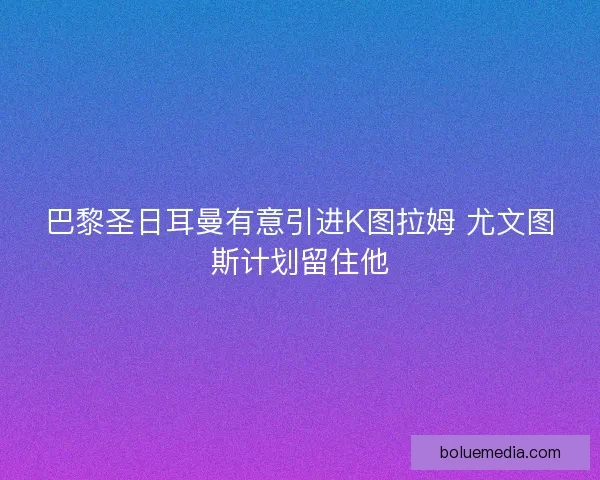 巴黎圣日耳曼有意引进K图拉姆 尤文图斯计划留住他