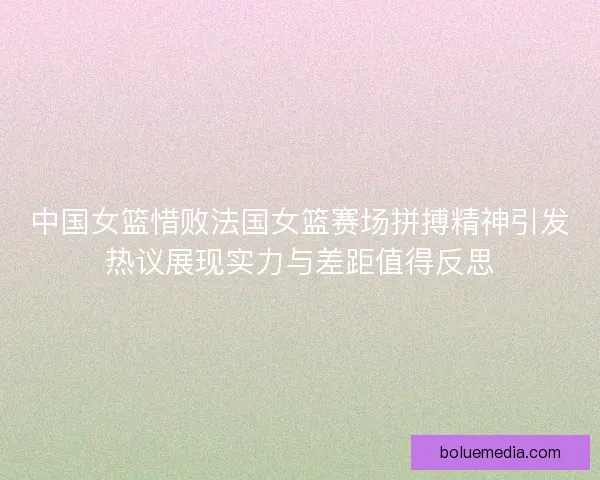 中国女篮惜败法国女篮赛场拼搏精神引发热议展现实力与差距值得反思 中国女篮惜败法国女篮赛场拼搏精神引发热议展现实力与差距值得反思