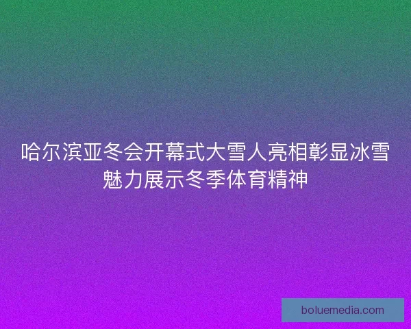 哈尔滨亚冬会开幕式大雪人亮相彰显冰雪魅力展示冬季体育精神