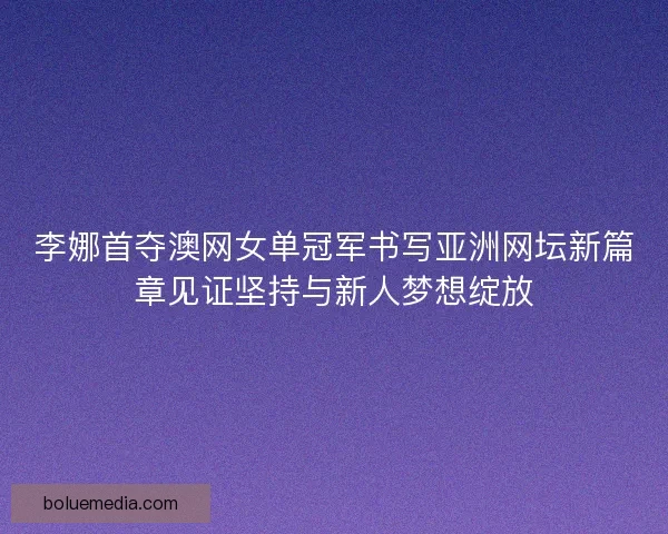 李娜首夺澳网女单冠军书写亚洲网坛新篇章见证坚持与新人梦想绽放