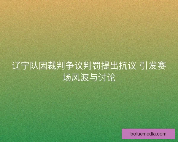 辽宁队因裁判争议判罚提出抗议 引发赛场风波与讨论