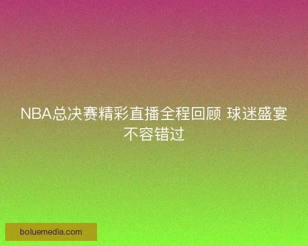 NBA总决赛精彩直播全程回顾 球迷盛宴不容错过