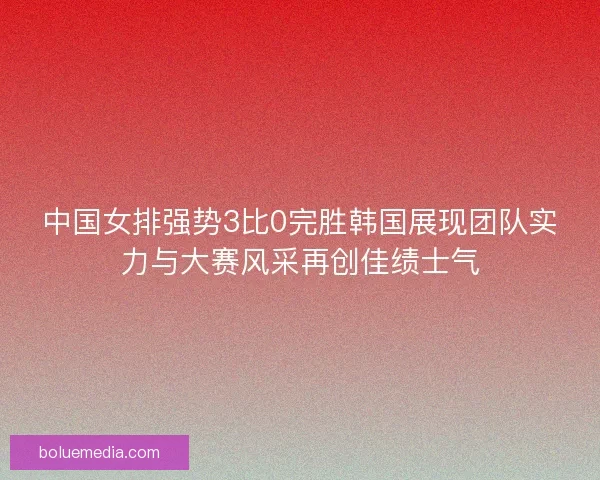 中国女排强势3比0完胜韩国展现团队实力与大赛风采再创佳绩士气 中国女排强势3比0完胜韩国展现团队实力与大赛风采再创佳绩士气