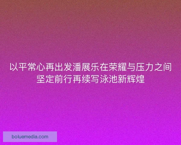 以平常心再出发潘展乐在荣耀与压力之间坚定前行再续写泳池新辉煌