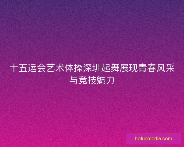 十五运会艺术体操深圳起舞展现青春风采与竞技魅力 十五运会艺术体操深圳起舞展现青春风采与竞技魅力
