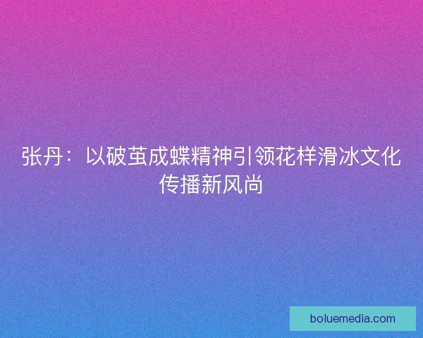 张丹：以破茧成蝶精神引领花样滑冰文化传播新风尚