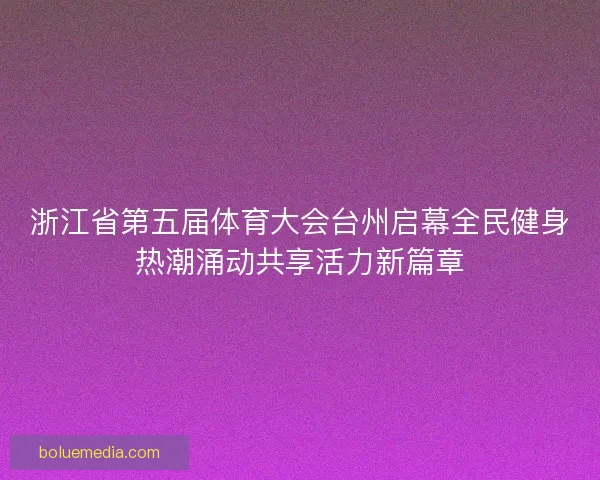 浙江省第五届体育大会台州启幕全民健身热潮涌动共享活力新篇章