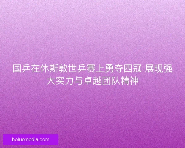 国乒在休斯敦世乒赛上勇夺四冠 展现强大实力与卓越团队精神 国乒在休斯敦世乒赛上勇夺四冠 展现强大实力与卓越团队精神