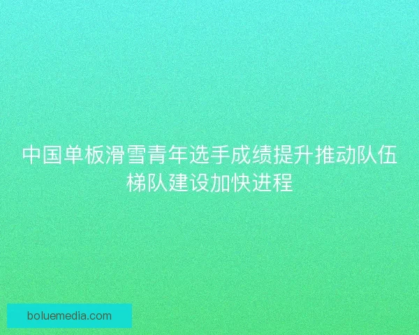 中国单板滑雪青年选手成绩提升推动队伍梯队建设加快进程 中国单板滑雪青年选手成绩提升推动队伍梯队建设加快进程