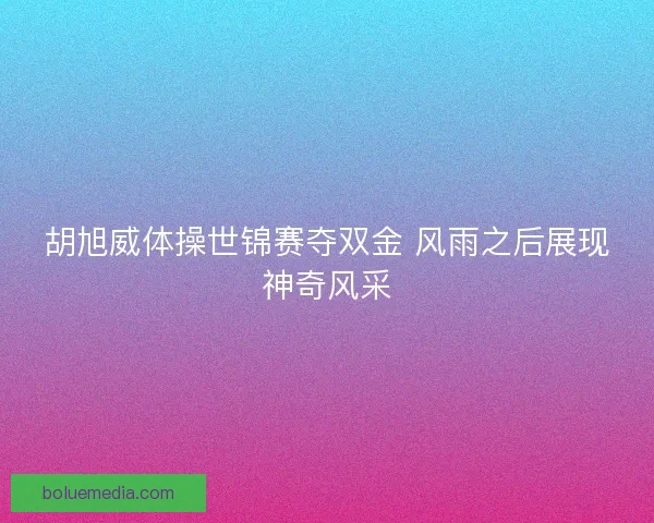 胡旭威体操世锦赛夺双金 风雨之后展现神奇风采