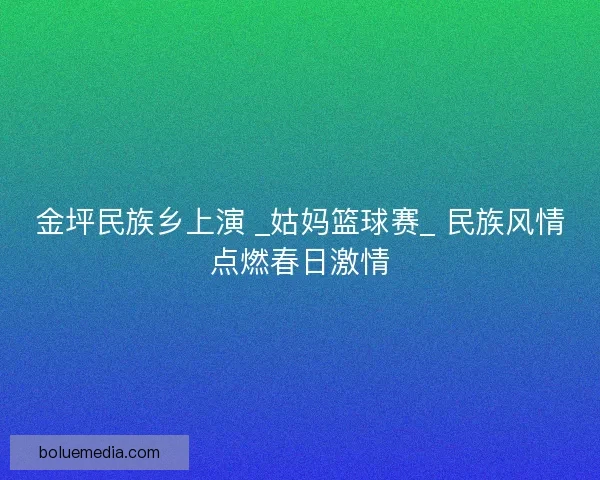 金坪民族乡上演 _姑妈篮球赛_ 民族风情点燃春日激情