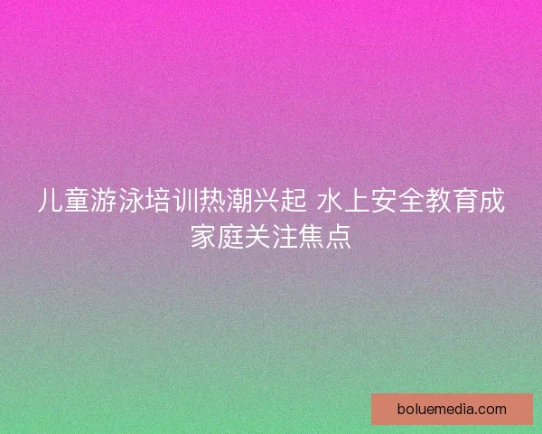 儿童游泳培训热潮兴起 水上安全教育成家庭关注焦点