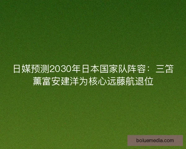 日媒预测2030年日本国家队阵容：三笘薰富安建洋为核心远藤航退位