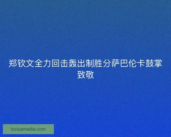 郑钦文全力回击轰出制胜分萨巴伦卡鼓掌致敬