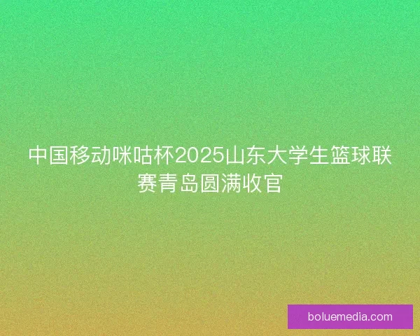 中国移动咪咕杯2025山东大学生篮球联赛青岛圆满收官