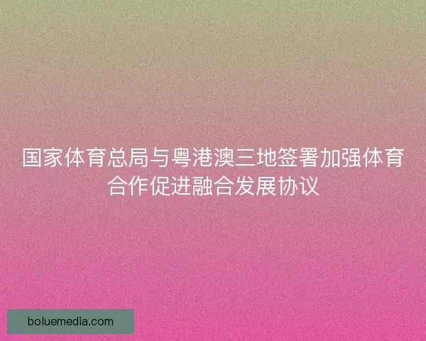 国家体育总局与粤港澳三地签署加强体育合作促进融合发展协议
