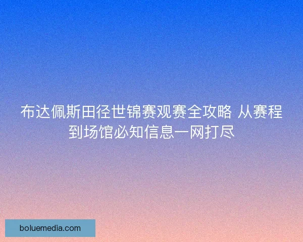 布达佩斯田径世锦赛观赛全攻略 从赛程到场馆必知信息一网打尽