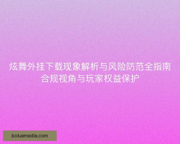 炫舞外挂下载现象解析与风险防范全指南合规视角与玩家权益保护