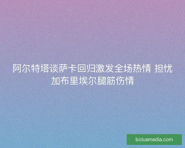 阿尔特塔谈萨卡回归激发全场热情 担忧加布里埃尔腿筋伤情