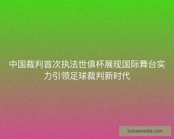 中国裁判首次执法世俱杯展现国际舞台实力引领足球裁判新时代