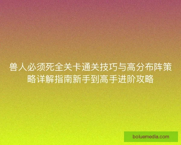 兽人必须死全关卡通关技巧与高分布阵策略详解指南新手到高手进阶攻略