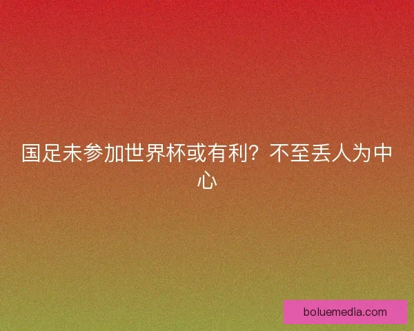国足未参加世界杯或有利？不至丢人为中心