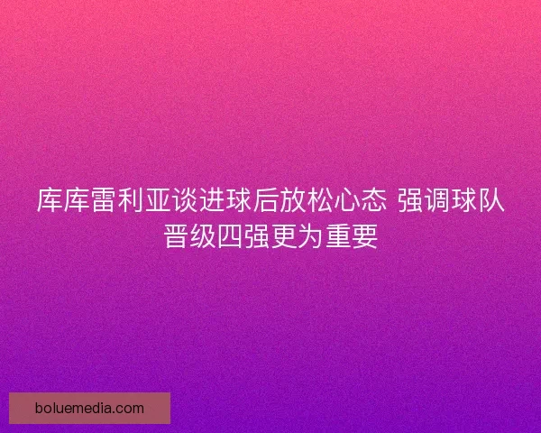 库库雷利亚谈进球后放松心态 强调球队晋级四强更为重要 库库雷利亚谈进球后放松心态 强调球队晋级四强更为重要