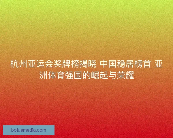 杭州亚运会奖牌榜揭晓 中国稳居榜首 亚洲体育强国的崛起与荣耀 杭州亚运会奖牌榜揭晓 中国稳居榜首 亚洲体育强国的崛起与荣耀