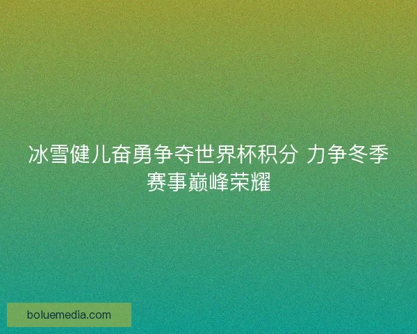 冰雪健儿奋勇争夺世界杯积分 力争冬季赛事巅峰荣耀