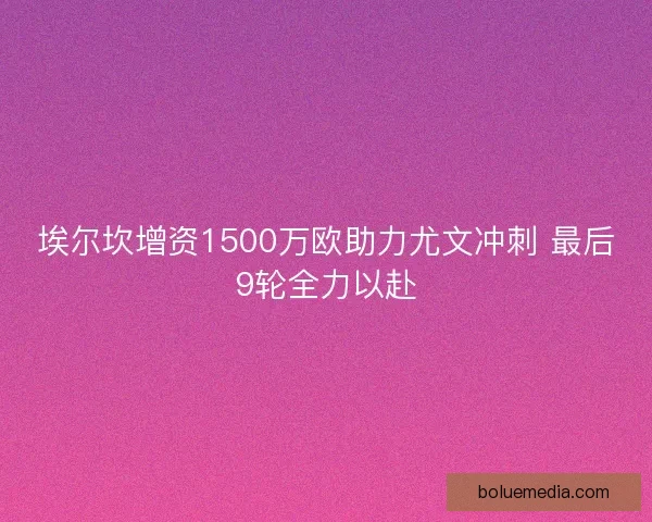 埃尔坎增资1500万欧助力尤文冲刺 最后9轮全力以赴