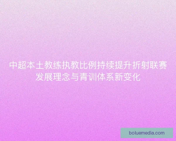 中超本土教练执教比例持续提升折射联赛发展理念与青训体系新变化