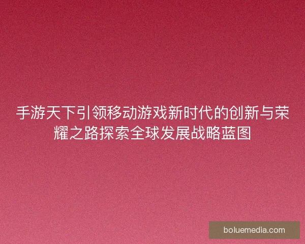手游天下引领移动游戏新时代的创新与荣耀之路探索全球发展战略蓝图