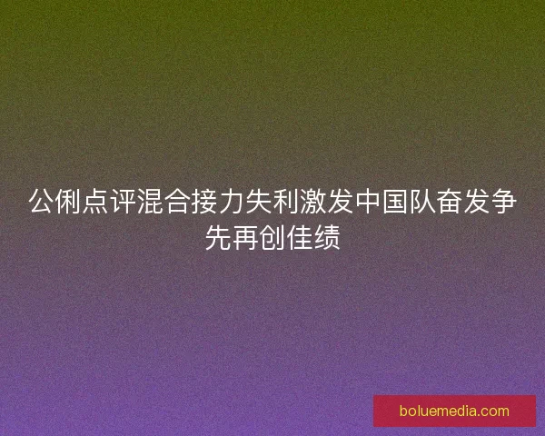 公俐点评混合接力失利激发中国队奋发争先再创佳绩